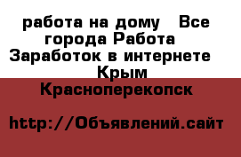 работа на дому - Все города Работа » Заработок в интернете   . Крым,Красноперекопск